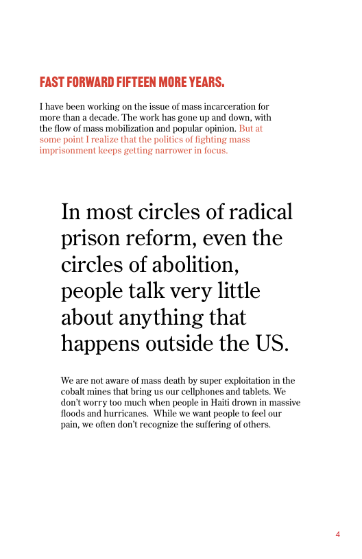 FAST FORWARD FIFTEEN MORE YEARS.  Ihave been working on the issue of mass incarceration for ‘more than a decade. The work has gone up and down, with the flow of mass mobilization and popular opinion. Bt at ‘some point I realize that the politics of fighting mass imprisonment keeps getting narrower in focus.  In most circles of radical prison reform, even the circles of abolition, people talk very little about anything that happens outside the US.  We are not aware of mass death by super exploitation in the cobalt mines that bring us our cellphones and tablets. We don’t worry too much when people in Haiti drown in massive floods and hurricanes. While we want people to feel our pain, we often don’t recognize the suffering of others. 